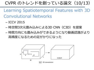CVPR のトレンドを創っている論⽂（10/13）
• Learning Spatiotemporal Features with 3D
Convolutional Networks
– ICCV 2015
– 時空間3次元畳み込みによる3D CNN（C3D）を提案
– 時間⽅向にも畳み込みができるようになり動画認識がより
⾼精度になるための⾜がかりになった
 