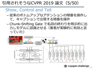 引⽤されそうなCVPR 2019 論⽂（5/50）
170
• Show, Control and Tell
– 従来のボトムアップなアテンションの順番を操作し
て，キャプションで出現する順番を操作
– Chunk-Shifting Gate で名詞の終わりを明⽰的に出
⼒しモデルに認識させる（著者が実験的に有効と⾔
っていた）
 
