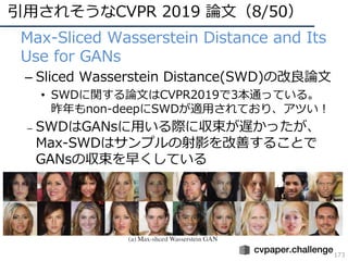 引⽤されそうなCVPR 2019 論⽂（8/50）
173
• Max-Sliced Wasserstein Distance and Its
Use for GANs
– Sliced Wasserstein Distance(SWD)の改良論⽂
• SWDに関する論⽂はCVPR2019で3本通っている。
昨年もnon-deepにSWDが適⽤されており、アツい！
– SWDはGANsに⽤いる際に収束が遅かったが、
Max-SWDはサンプルの射影を改善することで
GANsの収束を早くしている
 