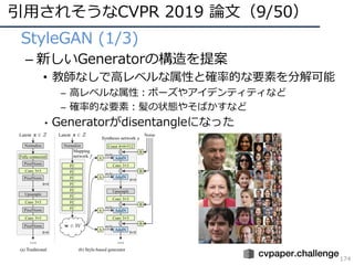 引⽤されそうなCVPR 2019 論⽂（9/50）
174
• StyleGAN (1/3)
– 新しいGeneratorの構造を提案
• 教師なしで⾼レベルな属性と確率的な要素を分解可能
– ⾼レベルな属性：ポーズやアイデンティティなど
– 確率的な要素：髪の状態やそばかすなど
• Generatorがdisentangleになった
 