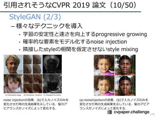引⽤されそうなCVPR 2019 論⽂（10/50）
175
• StyleGAN (2/3)
– 様々なテクニックを導⼊
• 学習の安定性と速さを向上するprogressive growing
• 確率的な要素をモデル化するnoise injection
• 隣接したstyleの相関を仮定させないstyle mixing
noise injectionの効果．(b)で⼊⼒ノイズのみを
変化させた時の⽣成結果を⽰している．髪のア
ピアランスがノイズによって変化する．
(a) noiseinjectionの効果．(b)で⼊⼒ノイズのみを
変化させた時の⽣成結果を⽰している．髪のアピア
ランスがノイズによって変化する．
 