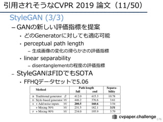 引⽤されそうなCVPR 2019 論⽂（11/50）
176
• StyleGAN (3/3)
– GANの新しい評価指標を提案
• どのGeneratorに対しても適応可能
• perceptual path length
– ⽣成画像の変化の滑らかさの評価指標
• linear separability
– disentanglementの程度の評価指標
– StyleGANはFIDでもSOTA
• FFHQデータセットで5.06
 