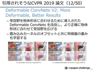 引⽤されそうなCVPR 2019 論⽂（12/50）
177
• Deformable ConvNets V2: More
Deformable, Better Results
– 受容野を物体形状に合わせるために導⼊された
Deformable ConvNets を改良し，より正確に物体
形状に合わせて受容野を広げる
– 畳み込みカーネルのオフセットと共に特徴量の重み
も学習する
 