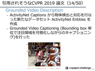 引⽤されそうなCVPR 2019 論⽂（14/50）
179
• Grounded Video Description
– ActivityNet Captions から物体検出と対応を⾏な
った新たなデータセット ActivityNet Entities を
作成
– Grounded Video Captioning (Bounding box 単
位で注⽬領域を可視化しながらのキャプショニン
グ)を⾏った
 