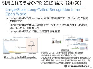 引⽤されそうなCVPR 2019 論⽂（24/50）
189
• Large-Scale Long-Tailed Recognition in an
Open World
– Long-tailedかつOpen-endedな実世界認識のデータセット分布傾向
を検討する
– Long-tailedな分布の3つの修正データセットImageNet-LR,Places-
LR, MS1M-LRを提案した
– Long-tailedタスクに適した識別⼿法を提案
Open Long-tailed Recogniton
提案⼿法：
①2つのモジュールdynamic embedding及び
modulated attentionから構成される
②dynamic embedding:visual conceptsとHead及び
tailと関連づけ；attentionによりheadとtailを分ける
③Reachabilityによりtailとopen classesを分ける
 