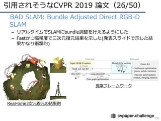 引⽤されそうなCVPR 2019 論⽂（26/50）
191
• BAD SLAM: Bundle Adjusted Direct RGB-D
SLAM
– リアルタイムでSLAMにbundle調整を⾏えるようにした
– Fastかつ⾼精度で三次元復元結果を⽰した(発表スライドで⽰した結
果かなり衝撃的)
Real-time3次元復元の結果例
提案フレームワーク
 