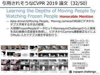 引⽤されそうなCVPR 2019 論⽂（32/50）
197
• Learning the Depths of Moving People by
Watching Frozen People Honorable Mention
– data-drivenなMoving People，Moving cameraのRGBビデオから
デプス予測する⼿法の提案．
– ⼤規模FrozenPeopleデータセットMannequinChallengeから⼈領域
を含む画像の深度値を取得し，ビデオからCamera運動推定などによ
りMulti-⼊⼒でデプス推定学習を⾏う．
TUM RGB-Dデー
タセットでのデプ
ス予測結果
提案フレームワーク：
⼤規模Frozenデータ
セットでデプス監督デ
ータを得て，
RGB,Mask, Depth
from parallax,
confidenceマップから
regression CNNによ
りデプスを予測
 