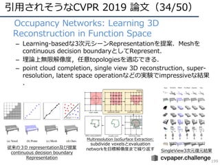 引⽤されそうなCVPR 2019 論⽂（34/50）
199
• Occupancy Networks: Learning 3D
Reconstruction in Function Space
– Learning-basedな3次元シーンRepresentationを提案．Meshを
continuous decision boundaryとしてRepresent．
– 理論上無限解像度，任意topologiesを適応できる．
– point cloud completion, single view 3D reconstruction, super-
resolution, latent space operationなどの実験でimpressiveな結果
．
SingleView3次元復元結果
従来の３D representation及び提案
continuous decision boundary
Representation
Multiresolution IsoSurface Extraction:
subdivide voxelsとevaluation
networkを⽬標解像度まで繰り返す
 