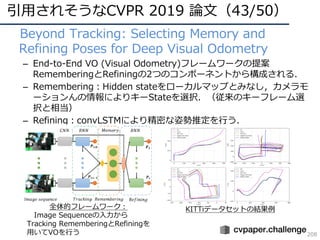 引⽤されそうなCVPR 2019 論⽂（43/50）
208
• Beyond Tracking: Selecting Memory and
Refining Poses for Deep Visual Odometry
– End-to-End VO (Visual Odometry)フレームワークの提案
RememberingとRefiningの2つのコンポーネントから構成される．
– Remembering：Hidden stateをローカルマップとみなし，カメラモ
ーションんの情報によりキーStateを選択．（従来のキーフレーム選
択と相当）
– Refining：convLSTMにより精密な姿勢推定を⾏う．
全体的フレームワーク：
Image Sequenceの⼊⼒から
Tracking RememberingとRefiningを
⽤いてVOを⾏う
KITTiデータセットの結果例
 