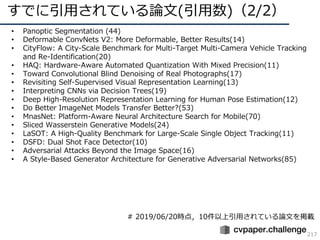 すでに引⽤されている論⽂(引⽤数)（2/2）
217
• Panoptic Segmentation (44)
• Deformable ConvNets V2: More Deformable, Better Results(14)
• CityFlow: A City-Scale Benchmark for Multi-Target Multi-Camera Vehicle Tracking
and Re-Identification(20)
• HAQ: Hardware-Aware Automated Quantization With Mixed Precision(11)
• Toward Convolutional Blind Denoising of Real Photographs(17)
• Revisiting Self-Supervised Visual Representation Learning(13)
• Interpreting CNNs via Decision Trees(19)
• Deep High-Resolution Representation Learning for Human Pose Estimation(12)
• Do Better ImageNet Models Transfer Better?(53)
• MnasNet: Platform-Aware Neural Architecture Search for Mobile(70)
• Sliced Wasserstein Generative Models(24)
• LaSOT: A High-Quality Benchmark for Large-Scale Single Object Tracking(11)
• DSFD: Dual Shot Face Detector(10)
• Adversarial Attacks Beyond the Image Space(16)
• A Style-Based Generator Architecture for Generative Adversarial Networks(85)
# 2019/06/20時点，10件以上引⽤されている論⽂を掲載
 