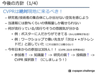今後の⽅針（1/4）
• CVPRは絶対現地に来るべき！
– 研究者/技術者の集合体にしか出せない空気を感じよう
– 当速報には数%くらいの情報量しか載せられない
– 何が流⾏っている/流⾏りそうの雰囲気が分かる
• 例：ポスターに⼈だかりができてる（みんな興味がある）
• 例：ワークショップで偉い先⽣が「次は＊＊がトレン
ドだ」と話していた（これは論⽂には載らない）
– 今年⽇本からの参加は309⼈！！（CVPR 2019 世界第4位）
• 参加者↑ -> 知識量↑ -> 研究の質↑ -> 投稿数↑ ->
CVPR 採択数↑ （にしましょう！）
 