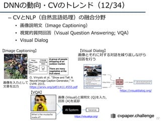 DNNの動向・CVのトレンド（12/34）
22
– CVとNLP（⾃然⾔語処理）の融合分野
• 画像説明⽂（Image Captioning）
• 視覚的質問回答（Visual Question Answering; VQA）
• Visual Dialog
画像 (Visual)と質問⽂ (Q)を⼊⼒，
回答 (A)を返却
画像を⼊⼒として
⽂章を出⼒
【VQA】
【Image Captioning】 【Visual Dialog】
画像とそれに対する対話を繰り返しながら
回答を⾏う
https://visualqa.org/
O. Vinyals et al. “Show and Tell: A
Neural Image Caption Generator,” in
CVPR 2015.
https://arxiv.org/pdf/1411.4555.pdf
https://visualdialog.org/
 