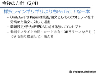 今後の⽅針（2/4）
• •採択ラインギリギリよりもPerfect！な⼀本
– Oral/Award Paperは技術/論⽂としてのクオリティを⼗
分⾼めた論⽂に対して選定
– 問題設定/⼿法/新規DBに対する強いコンセプト
– 動画やスライド公開・コード共有・DBリリースなども（
できる限り徹底して）揃える
 