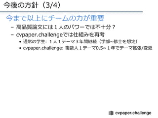 今後の⽅針（3/4）
• •今まで以上にチームの⼒が重要
– ⾼品質論⽂には１⼈のパワーでは不⼗分？
– cvpaper.challengeでは仕組みを再考
• 通常の学⽣: １⼈１テーマ３年間継続（学部~修⼠を想定）
• cvpaper.challenge: 複数⼈１テーマ0.5~１年でテーマ拡張/変更
 
