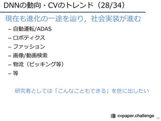 DNNの動向・CVのトレンド（28/34）
38
• 現在も進化の⼀途を辿り，社会実装が進む
– ⾃動運転/ADAS
– ロボティクス
– ファッション
– 画像/動画検索
– 物流（ピッキング等）
– 等
研究者としては「こんなこともできる」を世に出したい
 