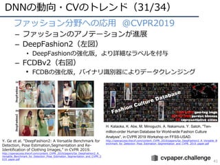 DNNの動向・CVのトレンド（31/34）
41
• ファッション分野への応⽤ @CVPR2019
– ファッションのアノテーションが進展
– DeepFashion2（左図）
• DeepFashionの強化版，より詳細なラベルを付与
– FCDBv2（右図）
• FCDBの強化版，バイナリ識別器によりデータクレンジング
Y. Ge et al. “DeepFashion2: A Versatile Benchmark for
Detection, Pose Estimation,Segmentation and Re-
Identification of Clothing Images,” in CVPR 2019.
http://openaccess.thecvf.com/content_CVPR_2019/papers/Ge_DeepFashion2_A_
Versatile_Benchmark_for_Detection_Pose_Estimation_Segmentation_and_CVPR_2
019_paper.pdf
H. Kataoka, K. Abe, M. Minoguchi, A. Nakamura, Y. Satoh, "Ten-
million-order Human Database for World-wide Fashion Culture
Analysis", in CVPR 2019 Workshop on FFSS-USAD.
http://openaccess.thecvf.com/content_CVPR_2019/papers/Ge_DeepFashion2_A_Versatile_B
enchmark_for_Detection_Pose_Estimation_Segmentation_and_CVPR_2019_paper.pdf
 