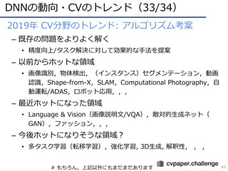 DNNの動向・CVのトレンド（33/34）
43
• 2019年 CV分野のトレンド: アルゴリズム考案
– 既存の問題をよりよく解く
• 精度向上/タスク解決に対して効果的な⼿法を提案
– 以前からホットな領域
• 画像識別，物体検出，（インスタンス）セグメンテーション，動画
認識，Shape-from-X，SLAM，Computational Photography，⾃
動運転/ADAS，ロボット応⽤，，，
– 最近ホットになった領域
• Language & Vision（画像説明⽂/VQA），敵対的⽣成ネット（
GAN），ファッション，，，
– 今後ホットになりそうな領域？
• 多タスク学習（転移学習），強化学習, 3D⽣成, 解釈性， ， ，
# もちろん，上記以外にもまだまだあります
 