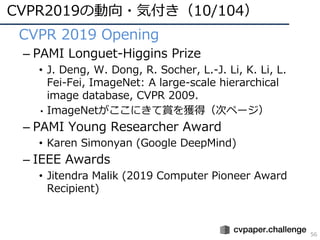 CVPR2019の動向・気付き（10/104）
56
• CVPR 2019 Opening
– PAMI Longuet-Higgins Prize
• J. Deng, W. Dong, R. Socher, L.-J. Li, K. Li, L.
Fei-Fei, ImageNet: A large-scale hierarchical
image database, CVPR 2009.
• ImageNetがここにきて賞を獲得（次ページ）
– PAMI Young Researcher Award
• Karen Simonyan (Google DeepMind)
– IEEE Awards
• Jitendra Malik (2019 Computer Pioneer Award
Recipient)
 