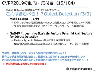 CVPR2019の動向・気付き（15/104）
61
• Object Detection論⽂ほぼ全て⽬を通してみて...
• これは読むべき！？Object Detection (3/3)
– Mask Scoring R-CNN
• 既存のモデルは分類信頼度=マスクの品質スコアだが相関してない問題
• マスク側の予測を優先させることでセグメンテーション精度の向上
– NAS-FPN: Learning Scalable Feature Pyramid Architecture
for Object Detection
• Feature Pyramid Network部分の設計を⾒直す論⽂
• Neural Architecture Searchによってより良いアーキテクチャを探索
やはり，物体検出のベースラインは既に完成されている！！
既存のモデルを局所的に改良し，精度向上に寄与するのが2019年のトレンド
これらの提案⼿法の組み合わせを網羅的に検証するだけでも論⽂化できそう！？
-> 網羅的検証により新しい知⾒を与える
 