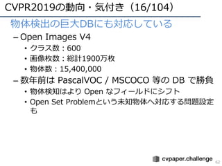 CVPR2019の動向・気付き（16/104）
62
• 物体検出の巨⼤DBにも対応している
– Open Images V4
• クラス数：600
• 画像枚数：総計1900万枚
• 物体数：15,400,000
– 数年前は PascalVOC / MSCOCO 等の DB で勝負
• 物体検知はより Open なフィールドにシフト
• Open Set Problemという未知物体へ対応する問題設定
も
 