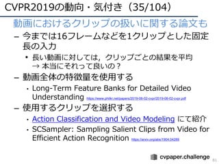 CVPR2019の動向・気付き（35/104）
81
• 動画におけるクリップの扱いに関する論⽂も
– 今までは16フレームなどを1クリップとした固定
⻑の⼊⼒
• ⻑い動画に対しては，クリップごとの結果を平均
→ 本当にそれって良いの？
– 動画全体の特徴量を使⽤する
• Long-Term Feature Banks for Detailed Video
Understanding https://www.philkr.net/papers/2019-06-02-cvpr/2019-06-02-cvpr.pdf
– 使⽤するクリップを選択する
• Action Classification and Video Modeling にて紹介
• SCSampler: Sampling Salient Clips from Video for
Efficient Action Recognition https://arxiv.org/abs/1904.04289
 