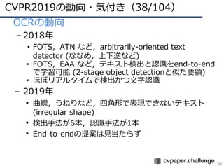 CVPR2019の動向・気付き（38/104）
84
• OCRの動向
– 2018年
• FOTS，ATN など，arbitrarily-oriented text
detector (ななめ，上下逆など)
• FOTS，EAA など，テキスト検出と認識をend-to-end
で学習可能 (2-stage object detectionと似た要領)
• ほぼリアルタイムで検出かつ⽂字認識
– 2019年
• 曲線，うねりなど，四⾓形で表現できないテキスト
(irregular shape)
• 検出⼿法が6本，認識⼿法が1本
• End-to-endの提案は⾒当たらず
 