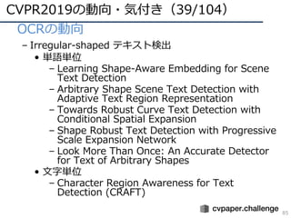 CVPR2019の動向・気付き（39/104）
85
• OCRの動向
– Irregular-shaped テキスト検出
• 単語単位
– Learning Shape-Aware Embedding for Scene
Text Detection
– Arbitrary Shape Scene Text Detection with
Adaptive Text Region Representation
– Towards Robust Curve Text Detection with
Conditional Spatial Expansion
– Shape Robust Text Detection with Progressive
Scale Expansion Network
– Look More Than Once: An Accurate Detector
for Text of Arbitrary Shapes
• ⽂字単位
– Character Region Awareness for Text
Detection (CRAFT)
 