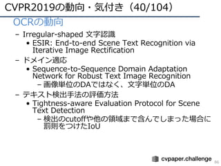 CVPR2019の動向・気付き（40/104）
86
• OCRの動向
– Irregular-shaped ⽂字認識
• ESIR: End-to-end Scene Text Recognition via
Iterative Image Rectification
– ドメイン適応
• Sequence-to-Sequence Domain Adaptation
Network for Robust Text Image Recognition
– 画像単位のDAではなく、⽂字単位のDA
– テキスト検出⼿法の評価⽅法
• Tightness-aware Evaluation Protocol for Scene
Text Detection
– 検出のcutoffや他の領域まで含んでしまった場合に
罰則をつけたIoU
 