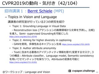 CVPR2019の動向・気付き（42/104）
88
• 招待講演１：Bernt Schiele (MPI)
– Topics in Vision and Language
講演者の研究室が⾏っている3つの研究を紹介
• Topic 1: Grounding Language in Visual Data
- Reconstruction loss (アテンションの画像領域から⽂章を予測し，⽐較)
を導⼊，Semi- supervised Groundingを可能にした
https://arxiv.org/abs/1511.03745
• Topic 2: Aiming for higher diversity in captioning
- GANを使⽤，多様性あるキャプション⽣成 https://arxiv.org/abs/1703.10476
• Topic 3: Author attribute anonymity
- Textに含まれる著者のアイデンティティ情報を隠す/変更するタスク；3
つの構造：Attribute classifier，Language model, Semantic consistency
を⽤いてセマンティックを保ちつつ，Attributeの変換を可能に
https://arxiv.org/abs/1711.01921
@ワークショップ：Language and Vision
 