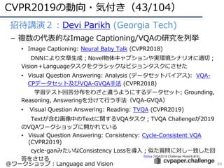 CVPR2019の動向・気付き（43/104）
89
• 招待講演２：Devi Parikh (Georgia Tech)
– 複数の代表的なImage Captioning/VQAの研究を列挙
• Image Captioning: Neural Baby Talk (CVPR2018)
DNNにより⽂章⽣成；Novel物体キャプションや実環境シナリオに適切；
Vision＋Languageタスクをクラシックなビジョンタスクにさせた
• Visual Question Answering: Analysis (データセットバイアス): VQA-
CPデータセット及びVQA-GVQA⼿法 (CVPR2018)
学習テスト回答分布をわざと違うようにするデータセット; Grounding,
Reasoning, Answeringを分けて⾏う⼿法（VQA-GVQA）
• Visual Question Answering: Reading: TVQA (CVPR2019)
Textが含む画像中のTextに関するVQAタスク；TVQA Challengeが2019
のVQAワークショップに開かれている
• Visual Question Answering: Consistency: Cycle-Consistent VQA
(CVPR2019)
cycle-ganみたいなConsistency Lossを導⼊；似た質問に対し⼀致した回
答をさせる
Pythia (VQA2018 Challenge Modelも⾔及)
@ワークショップ：Language and Vision
 