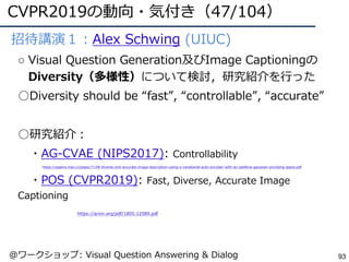 CVPR2019の動向・気付き（47/104）
93
●招待講演１：Alex Schwing (UIUC)
○ Visual Question Generation及びImage Captioningの
Diversity（多様性）について検討，研究紹介を⾏った
○Diversity should be “fast”, “controllable”, “accurate”
○研究紹介：
・AG-CVAE (NIPS2017): Controllability
https://papers.nips.cc/paper/7158-diverse-and-accurate-image-description-using-a-variational-auto-encoder-with-an-additive-gaussian-encoding-space.pdf
・POS (CVPR2019): Fast, Diverse, Accurate Image
Captioning
https://arxiv.org/pdf/1805.12589.pdf
@ワークショップ: Visual Question Answering & Dialog
 