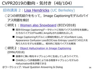 CVPR2019の動向・気付き（48/104）
94
●招待講演 2：Lisa Hendricks (UC Berkeley)
○2つの研究紹介をもって，Image Captioningモデルのバイ
アス問題を検討
○研究１：Women also Snowboard (ECCV2018)
■ 既存のImage Captioningデータセットに性別バイアスの存在を指摘し
たそのバイアスがText時にAmplifyされる傾向も⽰した
■ Image Captioningモデルに⼈領域を検出しかつConfident Loss,
Appearance Confusion Loss及びCross Entropy Lossの3つのロスを
取り⼊れたモデルを提案し，相対的に性別バイアスを解消
○研究２：Object Hallucination in Image Captioning
(EMNLP2018)
■ 画像中に無い物をキャプション中に⽣成してしまうバイアス．
■ CHAIRという評価指標によりある程度キャプションモデルの
Hallucination性を評価できる
@ワークショップ: Visual Question Answering & Dialog
 