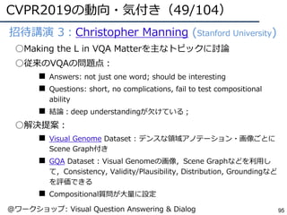 CVPR2019の動向・気付き（49/104）
95
●招待講演 3：Christopher Manning (Stanford University)
○Making the L in VQA Matterを主なトピックに討論
○従来のVQAの問題点：
■ Answers: not just one word; should be interesting
■ Questions: short, no complications, fail to test compositional
ability
■ 結論：deep understandingが⽋けている；
○解決提案：
■ Visual Genome Dataset : デンスな領域アノテーション・画像ごとに
Scene Graph付き
■ GQA Dataset : Visual Genomeの画像，Scene Graphなどを利⽤し
て，Consistency, Validity/Plausibility, Distribution, Groundingなど
を評価できる
■ Compositional質問が⼤量に設定
@ワークショップ: Visual Question Answering & Dialog
 