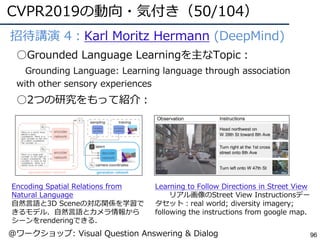 CVPR2019の動向・気付き（50/104）
96
●招待講演 4：Karl Moritz Hermann (DeepMind)
○Grounded Language Learningを主なTopic：
Grounding Language: Learning language through association
with other sensory experiences
○2つの研究をもって紹介：
Encoding Spatial Relations from
Natural Language
⾃然⾔語と3D Sceneの対応関係を学習で
きるモデル．⾃然⾔語とカメラ情報から
シーンをrenderingできる．
Learning to Follow Directions in Street View
リアル画像のStreet View Instructionsデー
タセット：real world; diversity imagery;
following the instructions from google map.
@ワークショップ: Visual Question Answering & Dialog
 