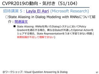 CVPR2019の動向・気付き（51/104）
97
●招待講演 5：Layla El Asri (Microsoft Research)
○State Aliasing in Dialog Modeling with RNNsについて紹
介：関連論⽂
■ State Aliasing: RNNsを⽤いたDialogシステムにおいてPolicy
Gradientを適応する場合，異なるStateが共通したOptimal Actionを
シェアする場合，State Representationをうまく学習できない問題 (
背景知識が不⾜して理解できない)
@ワークショップ: Visual Question Answering & Dialog
 
