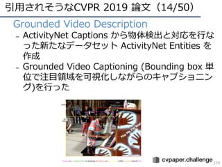 引⽤されそうなCVPR 2019 論⽂（14/50）
179
• Grounded Video Description
– ActivityNet Captions から物体検出と対応を⾏な
った新たなデータセット ActivityNet En...