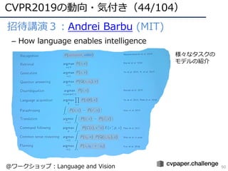 • 招待講演３：Andrei Barbu (MIT)
– How language enables intelligence
CVPR2019の動向・気付き（44/104）
90
様々なタスクの
モデルの紹介
@ワークショップ：Language...