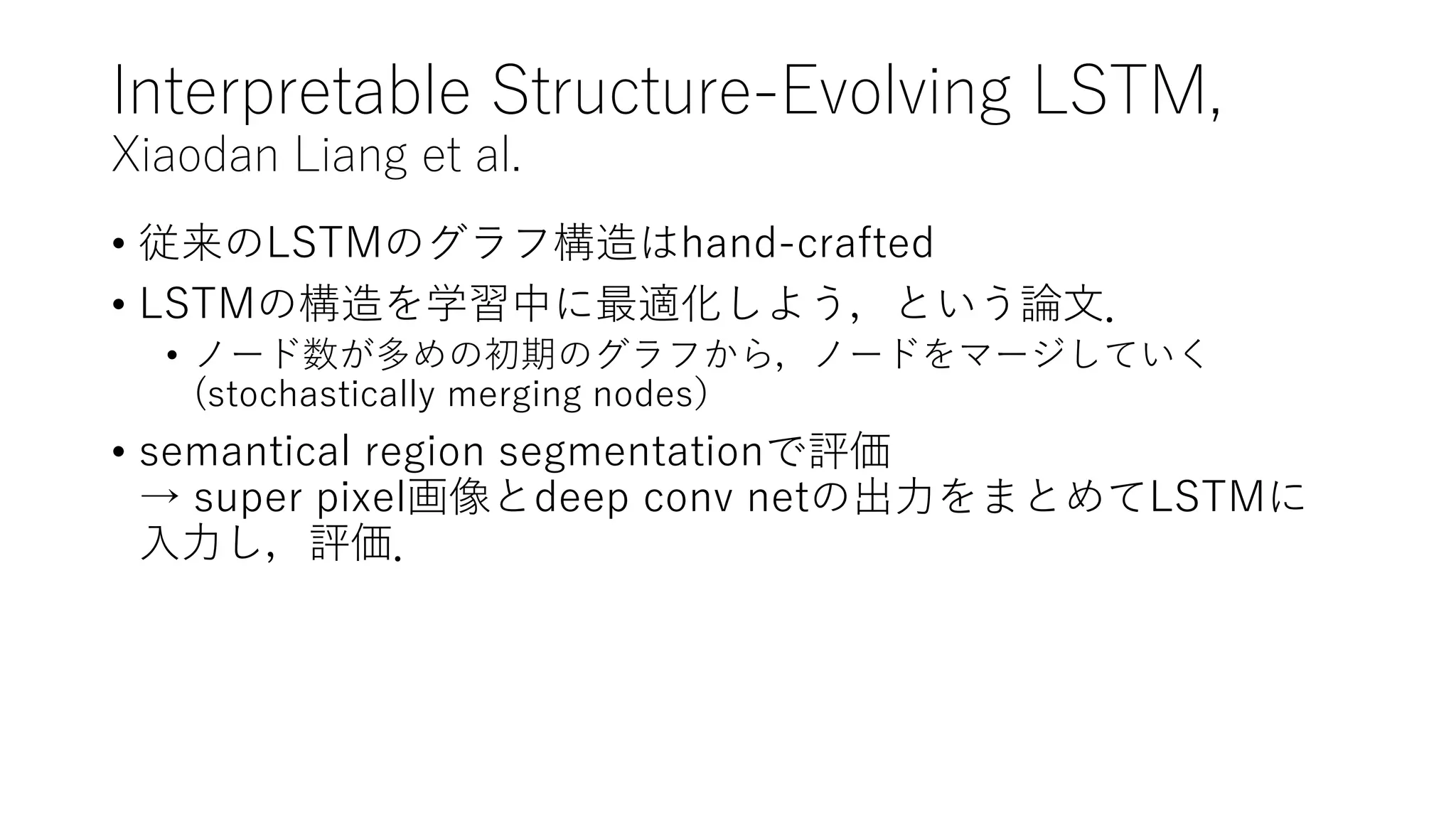 Interpretable Structure-Evolving LSTM,
Xiaodan Liang et al.
• 従来のLSTMのグラフ構造はhand-crafted
• LSTMの構造を学習中に最適化しよう，という論文．
• ノード数が多めの初期のグラフから，ノードをマージしていく
(stochastically merging nodes）
• semantical region segmentationで評価
→ super pixel画像とdeep conv netの出力をまとめてLSTMに
入力し，評価．
 