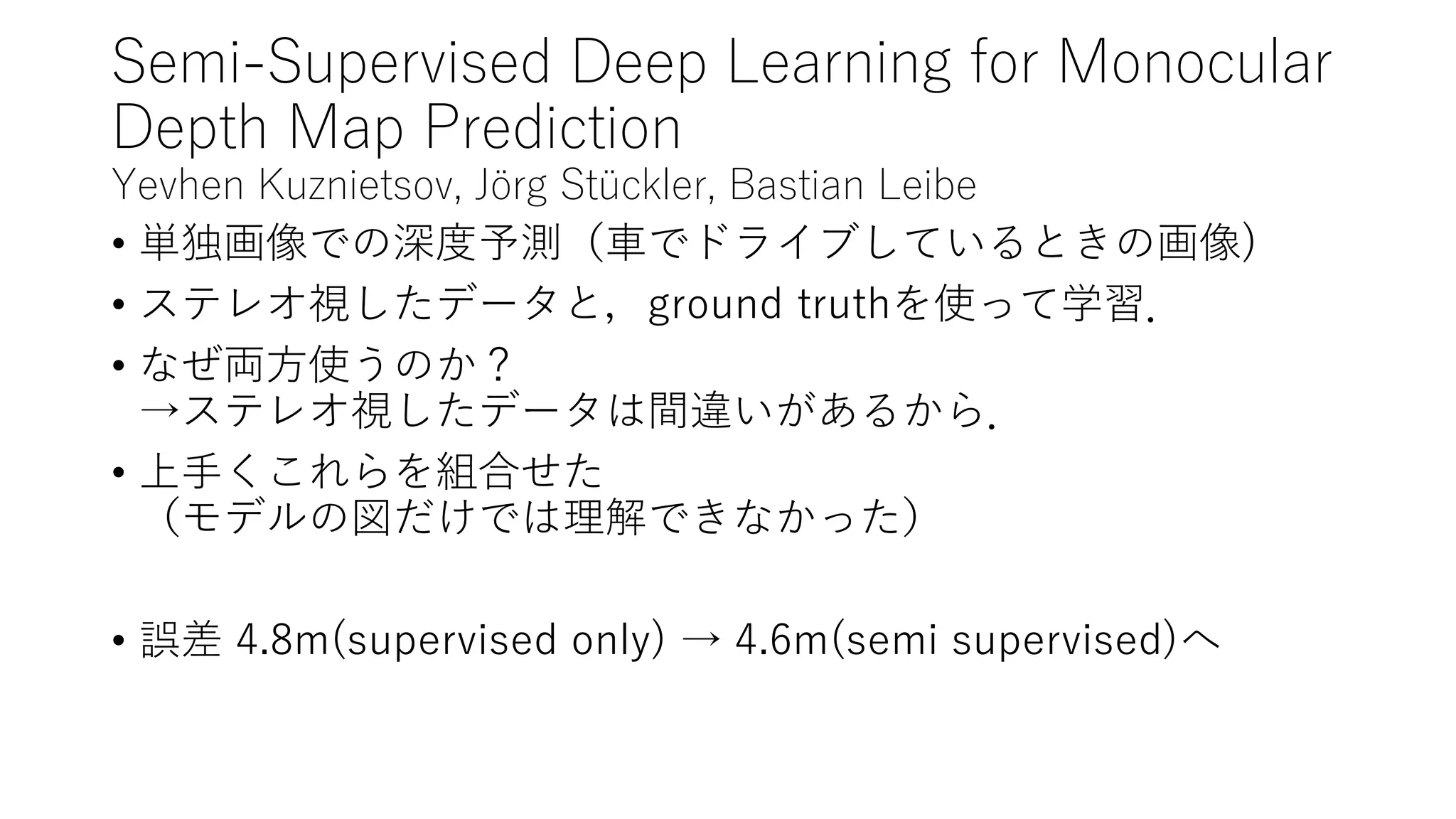 Semi-Supervised Deep Learning for Monocular
Depth Map Prediction
Yevhen Kuznietsov, Jörg Stückler, Bastian Leibe
• 単独画像での深度予測（車でドライブしているときの画像)
• ステレオ視したデータと，ground truthを使って学習．
• なぜ両方使うのか？
→ステレオ視したデータは間違いがあるから．
• 上手くこれらを組合せた
（モデルの図だけでは理解できなかった）
• 誤差 4.8m(supervised only) → 4.6m(semi supervised)へ
 