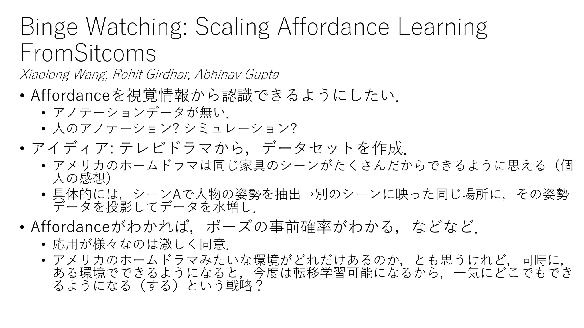 Binge Watching: Scaling Affordance Learning
FromSitcoms
Xiaolong Wang, Rohit Girdhar, Abhinav Gupta
• Affordanceを視覚情報から認識できるようにしたい．
• アノテーションデータが無い．
• 人のアノテーション? シミュレーション?
• アイディア: テレビドラマから，データセットを作成．
• アメリカのホームドラマは同じ家具のシーンがたくさんだからできるように思える（個
人の感想）
• 具体的には，シーンAで人物の姿勢を抽出→別のシーンに映った同じ場所に，その姿勢
データを投影してデータを水増し．
• Affordanceがわかれば，ポーズの事前確率がわかる，などなど．
• 応用が様々なのは激しく同意．
• アメリカのホームドラマみたいな環境がどれだけあるのか，とも思うけれど，同時に，
ある環境でできるようになると，今度は転移学習可能になるから，一気にどこでもでき
るようになる（する）という戦略？
 