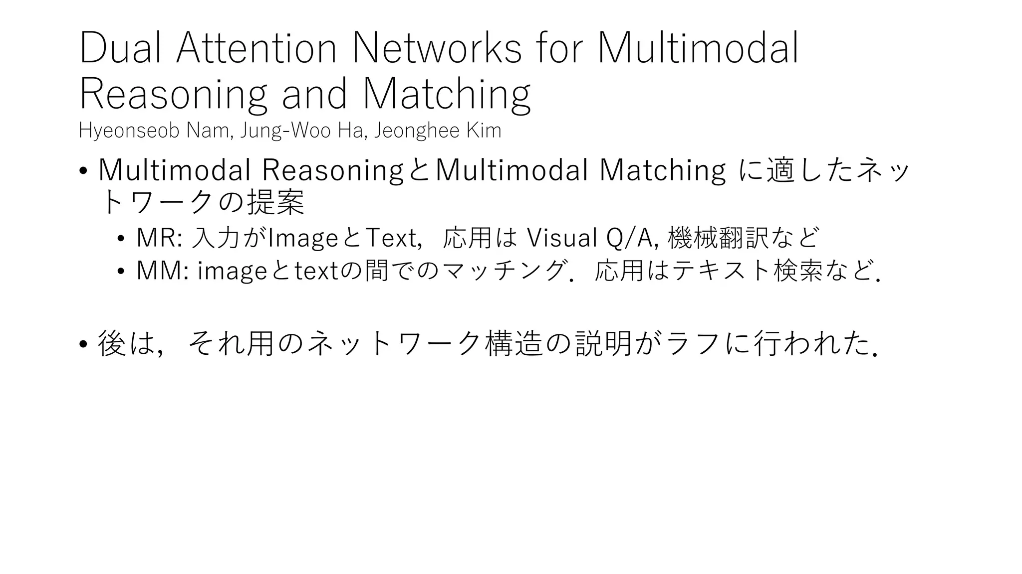 Dual Attention Networks for Multimodal
Reasoning and Matching
Hyeonseob Nam, Jung-Woo Ha, Jeonghee Kim
• Multimodal ReasoningとMultimodal Matching に適したネッ
トワークの提案
• MR: 入力がImageとText，応用は Visual Q/A, 機械翻訳など
• MM: imageとtextの間でのマッチング．応用はテキスト検索など．
• 後は，それ用のネットワーク構造の説明がラフに行われた．
 