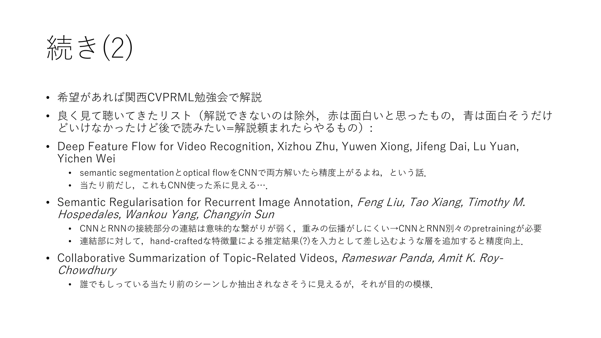 続き(2)
• 希望があれば関西CVPRML勉強会で解説
• 良く見て聴いてきたリスト（解説できないのは除外，赤は面白いと思ったもの，青は面白そうだけ
どいけなかったけど後で読みたい=解説頼まれたらやるもの）:
• Deep Feature Flow for Video Recognition, Xizhou Zhu, Yuwen Xiong, Jifeng Dai, Lu Yuan,
Yichen Wei
• semantic segmentationとoptical flowをCNNで両方解いたら精度上がるよね，という話．
• 当たり前だし，これもCNN使った系に見える…．
• Semantic Regularisation for Recurrent Image Annotation, Feng Liu, Tao Xiang, Timothy M.
Hospedales, Wankou Yang, Changyin Sun
• CNNとRNNの接続部分の連結は意味的な繋がりが弱く，重みの伝播がしにくい→CNNとRNN別々のpretrainingが必要
• 連結部に対して，hand-craftedな特徴量による推定結果(?)を入力として差し込むような層を追加すると精度向上．
• Collaborative Summarization of Topic-Related Videos, Rameswar Panda, Amit K. Roy-
Chowdhury
• 誰でもしっている当たり前のシーンしか抽出されなさそうに見えるが，それが目的の模様．
 