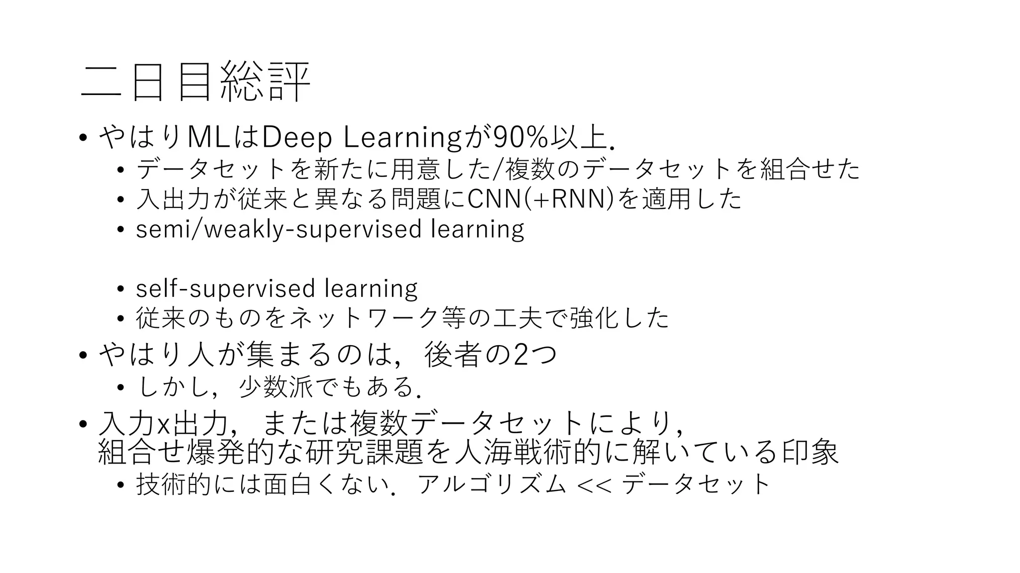 二日目総評
• やはりMLはDeep Learningが90%以上．
• データセットを新たに用意した/複数のデータセットを組合せた
• 入出力が従来と異なる問題にCNN(+RNN)を適用した
• semi/weakly-supervised learning
• self-supervised learning
• 従来のものをネットワーク等の工夫で強化した
• やはり人が集まるのは，後者の2つ
• しかし，少数派でもある．
• 入力x出力，または複数データセットにより，
組合せ爆発的な研究課題を人海戦術的に解いている印象
• 技術的には面白くない．アルゴリズム << データセット
 