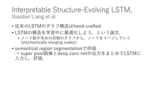 Interpretable Structure-Evolving LSTM,
Xiaodan Liang et al.
• 従来のLSTMのグラフ構造はhand-crafted
• LSTMの構造を学習中に最適化しよう，という論文．
• ノード数が多めの初期のグラフから，ノードをマージしていく
(stochastically merging nodes）
• semantical region segmentationで評価
→ super pixel画像とdeep conv netの出力をまとめてLSTMに
入力し，評価．
 