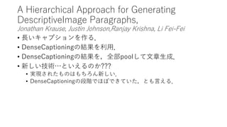 A Hierarchical Approach for Generating
DescriptiveImage Paragraphs,
Jonathan Krause, Justin Johnson,Ranjay Krishna, Li Fei-Fei
• 長いキャプションを作る．
• DenseCaptioningの結果を利用．
• DenseCaptioningの結果を，全部poolして文章生成．
• 新しい技術…といえるのか???
• 実現されたものはもちろん新しい．
• DenseCaptioningの段階でほぼできていた，とも言える．
 