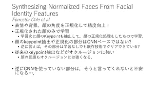 Synthesizing Normalized Faces From Facial
Identity Features
Forrester Cole et al.
• 表情や背景，顔の角度を正規化して精度向上！
• 正規化された顔のみで学習
• 学習次に顔のKeypointも抽出して，顔の正規化処理をしたもので学習．
• 顔のkeypoint抽出や正規化の部分はCNNベースではない?
• 逆に言えば，その部分は学習なしでも既存技術でクリアできている?
• 従来のkeypoint抽出などがオクルージョンに強い
• 顔の認識もオクルージョンには強くなる．
• 逆にCNNを使っていない部分は，そうと言ってくれないと不安
になる…．
 