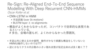 Re-Sign: Re-Aligned End-To-End Sequence
Modelling With Deep Recurrent CNN-HMMs
Oscar Koller et al.
• CNN-LSTM in HMM
• 手話認識 (over 1k motions)
• BLSTM layer と re-alignments
• 構造がよくわからなかったが，コンパクトで効率的な表現であ
るといっている．
# 多分，会場の誰もが，よくわからなかった雰囲気．
• 手話以外に使えるのか疑問．動作がかなり綺麗な構造をしていないと
HMMは動作しないのでは???
• 逆にかなりクラス内分散の小さい隠れ状態が仮定出来れば良く動く？？
 