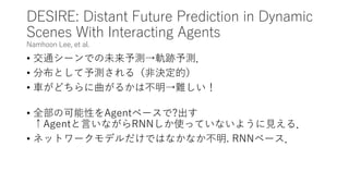 DESIRE: Distant Future Prediction in Dynamic
Scenes With Interacting Agents
Namhoon Lee, et al.
• 交通シーンでの未来予測→軌跡予測．
• 分布として予測される（非決定的）
• 車がどちらに曲がるかは不明→難しい！
• 全部の可能性をAgentベースで?出す
↑Agentと言いながらRNNしか使っていないように見える．
• ネットワークモデルだけではなかなか不明. RNNベース．
 