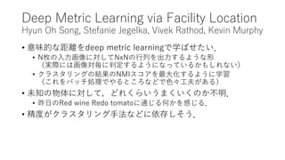 Deep Metric Learning via Facility Location
Hyun Oh Song, Stefanie Jegelka, Vivek Rathod, Kevin Murphy
• 意味的な距離をdeep metric learningで学ばせたい．
• N枚の入力画像に対してNxNの行列を出力するような形
（実際には画像対毎に判定するようになっているかもしれない）
• クラスタリングの結果のNMIスコアを最大化するように学習
（これをバッチ処理でやるところなどで色々工夫がある）
• 未知の物体に対して，どれくらいうまくいくのか不明．
• 昨日のRed wine Redo tomatoに通じる何かを感じる．
• 精度がクラスタリング手法などに依存しそう．
 