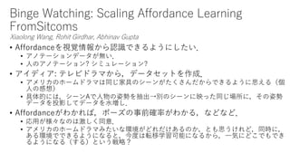 Binge Watching: Scaling Affordance Learning
FromSitcoms
Xiaolong Wang, Rohit Girdhar, Abhinav Gupta
• Affordanceを視覚情報から認識できるようにしたい．
• アノテーションデータが無い．
• 人のアノテーション? シミュレーション?
• アイディア: テレビドラマから，データセットを作成．
• アメリカのホームドラマは同じ家具のシーンがたくさんだからできるように思える（個
人の感想）
• 具体的には，シーンAで人物の姿勢を抽出→別のシーンに映った同じ場所に，その姿勢
データを投影してデータを水増し．
• Affordanceがわかれば，ポーズの事前確率がわかる，などなど．
• 応用が様々なのは激しく同意．
• アメリカのホームドラマみたいな環境がどれだけあるのか，とも思うけれど，同時に，
ある環境でできるようになると，今度は転移学習可能になるから，一気にどこでもでき
るようになる（する）という戦略？
 